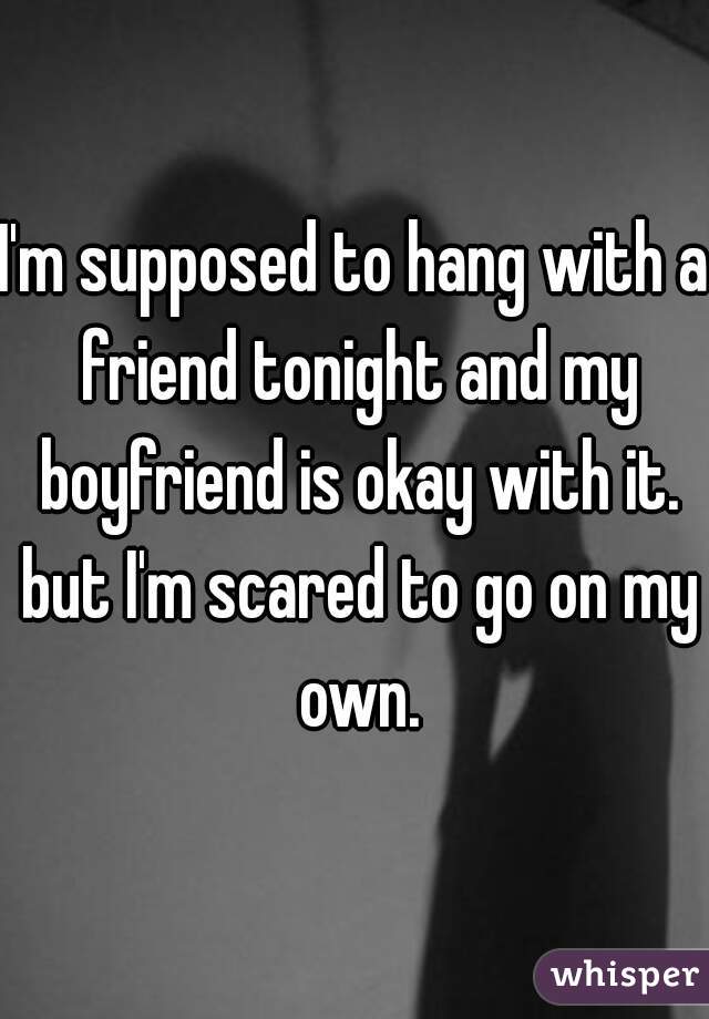 I'm supposed to hang with a friend tonight and my boyfriend is okay with it. but I'm scared to go on my own.