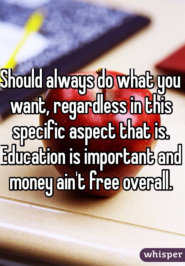 Should always do what you want, regardless in this specific aspect that is. Education is important and money ain't free overall.