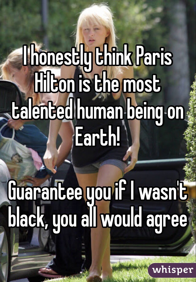 I honestly think Paris Hilton is the most talented human being on Earth!

Guarantee you if I wasn't black, you all would agree