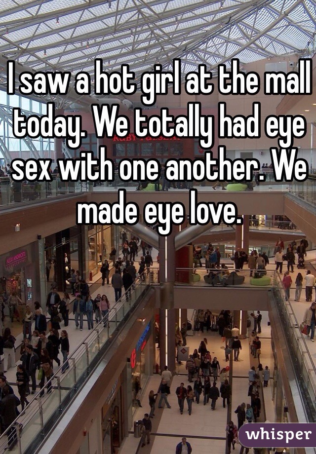 I saw a hot girl at the mall today. We totally had eye sex with one another. We made eye love. 