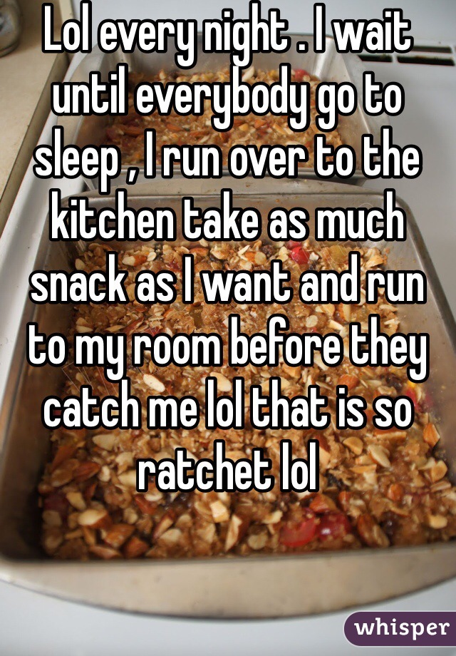 Lol every night . I wait until everybody go to sleep , I run over to the kitchen take as much snack as I want and run to my room before they catch me lol that is so ratchet lol