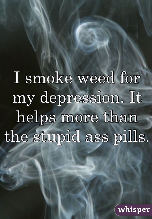 I smoke weed for my depression. It helps more than the stupid ass pills.