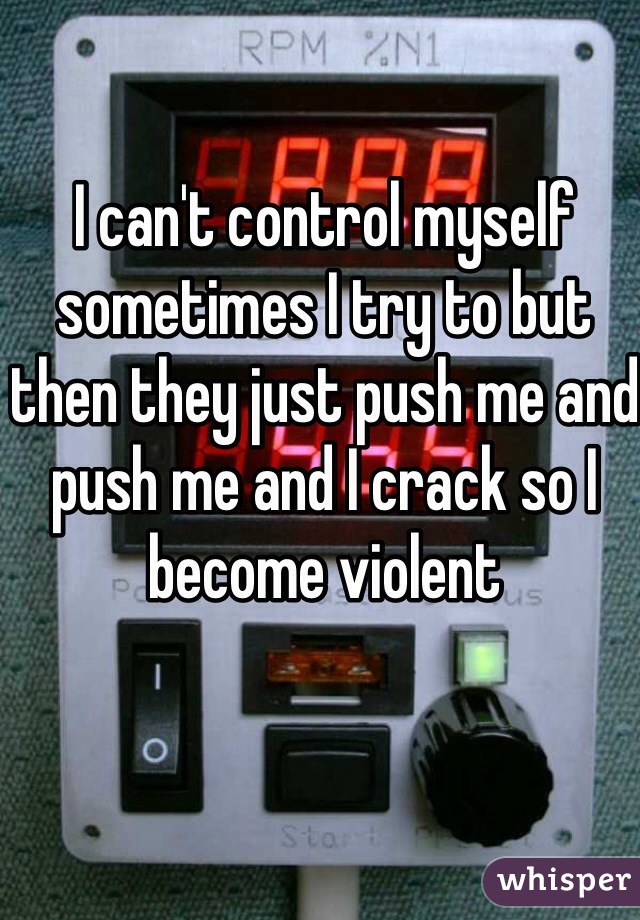 I can't control myself sometimes I try to but then they just push me and push me and I crack so I become violent 