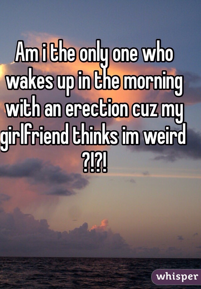 Am i the only one who wakes up in the morning with an erection cuz my girlfriend thinks im weird ?!?!