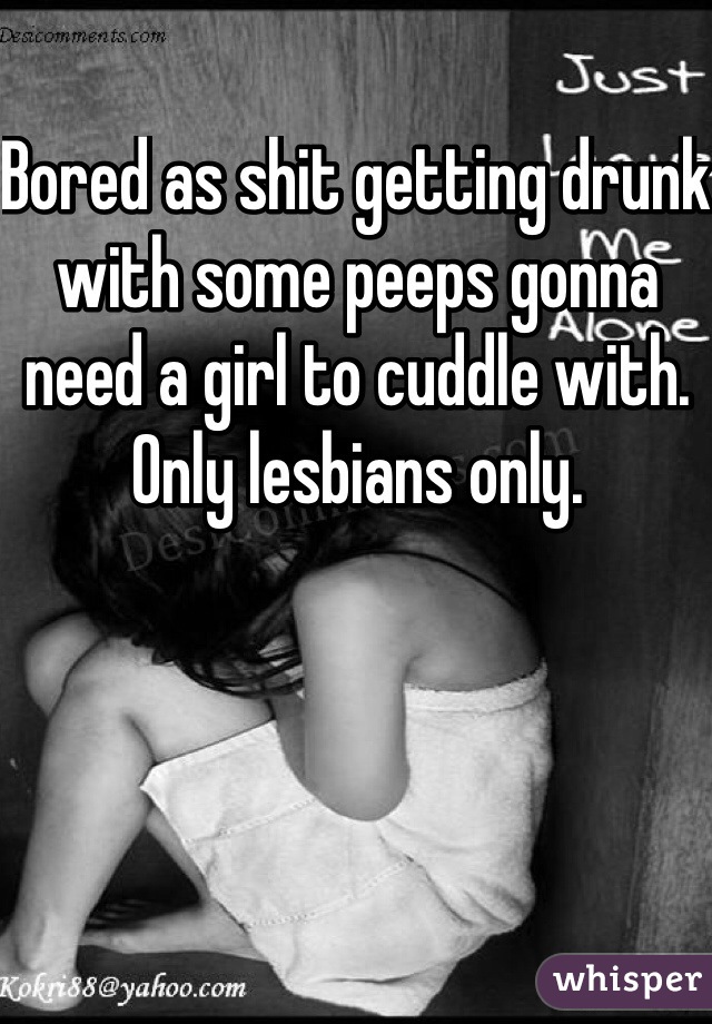 Bored as shit getting drunk with some peeps gonna need a girl to cuddle with. Only lesbians only.