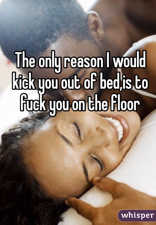 The only reason I would kick you out of bed,is to fuck you on the floor