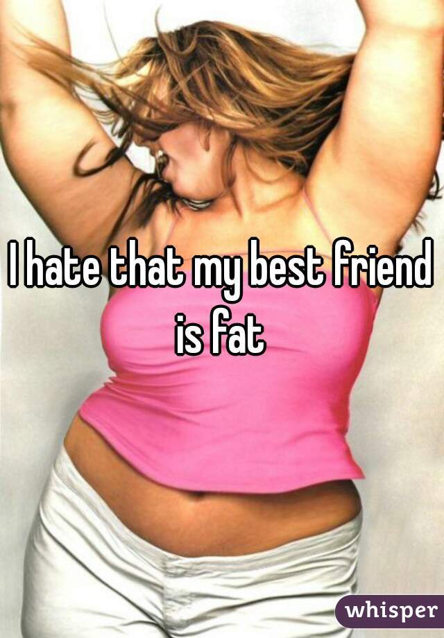 I hate that my best friend is fat 