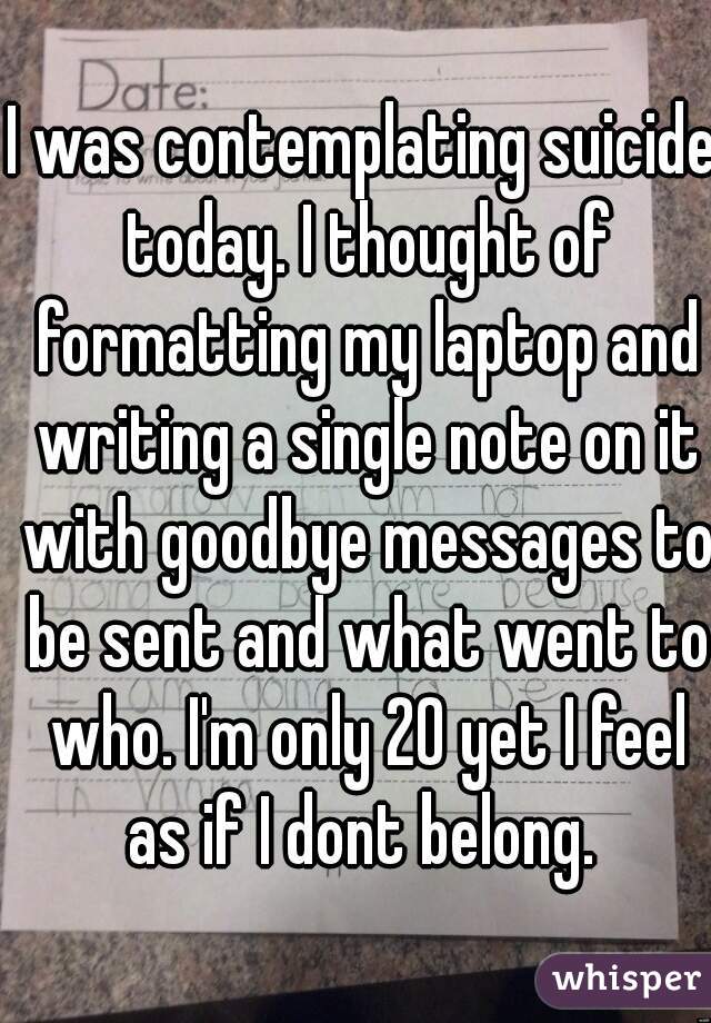 I was contemplating suicide today. I thought of formatting my laptop and writing a single note on it with goodbye messages to be sent and what went to who. I'm only 20 yet I feel as if I dont belong. 