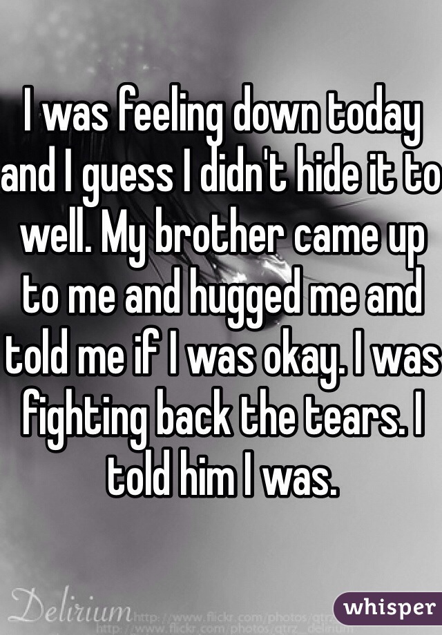 I was feeling down today and I guess I didn't hide it to well. My brother came up to me and hugged me and told me if I was okay. I was fighting back the tears. I told him I was. 