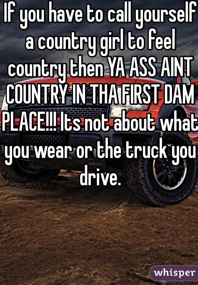 If you have to call yourself a country girl to feel country then YA ASS AINT COUNTRY IN THA FIRST DAM PLACE!!! Its not about what you wear or the truck you drive. 