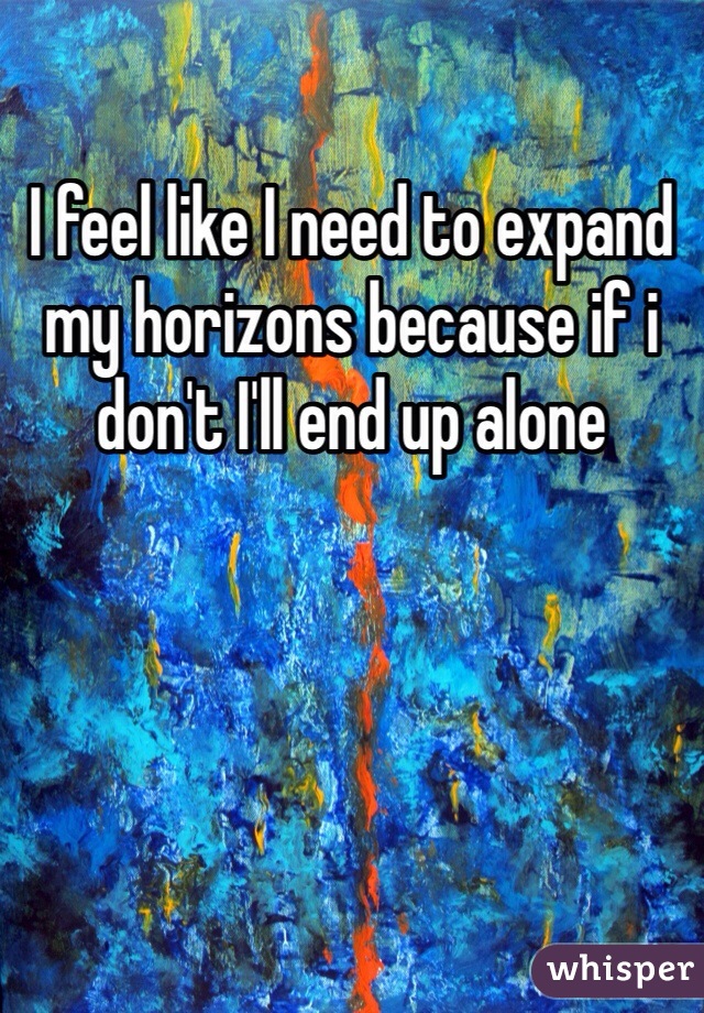 I feel like I need to expand my horizons because if i don't I'll end up alone 