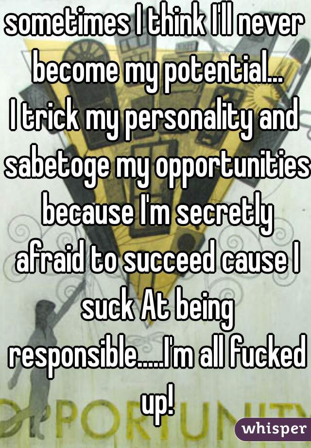sometimes I think I'll never become my potential...
I trick my personality and sabetoge my opportunities because I'm secretly afraid to succeed cause I suck At being responsible.....I'm all fucked up!