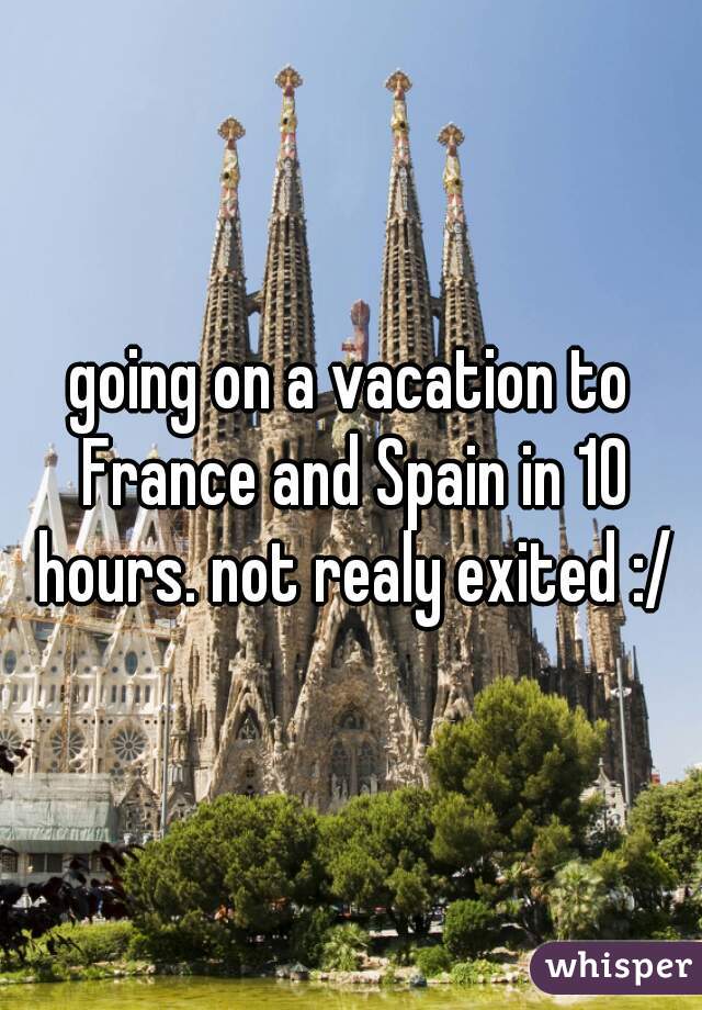 going on a vacation to France and Spain in 10 hours. not realy exited :/