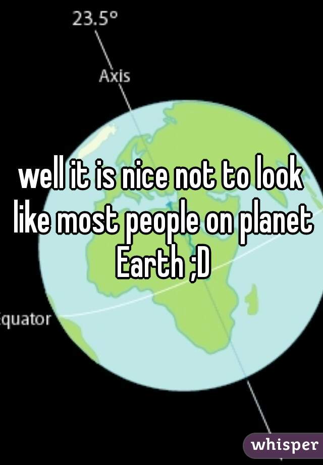 
well it is nice not to look like most people on planet Earth ;D