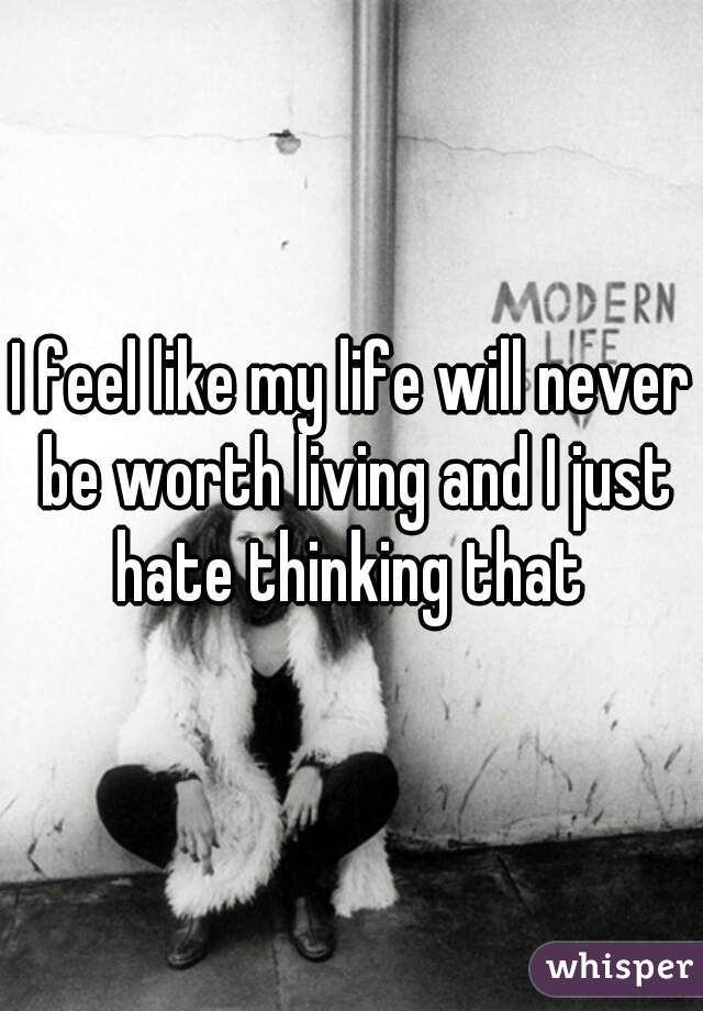 I feel like my life will never be worth living and I just hate thinking that 