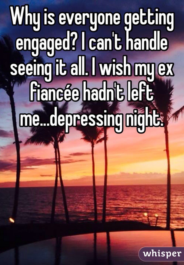 Why is everyone getting engaged? I can't handle seeing it all. I wish my ex fiancée hadn't left me...depressing night. 