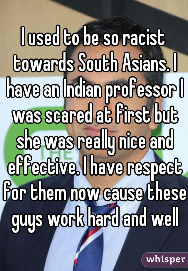 I used to be so racist towards South Asians. I have an Indian professor I was scared at first but she was really nice and effective. I have respect for them now cause these guys work hard and well