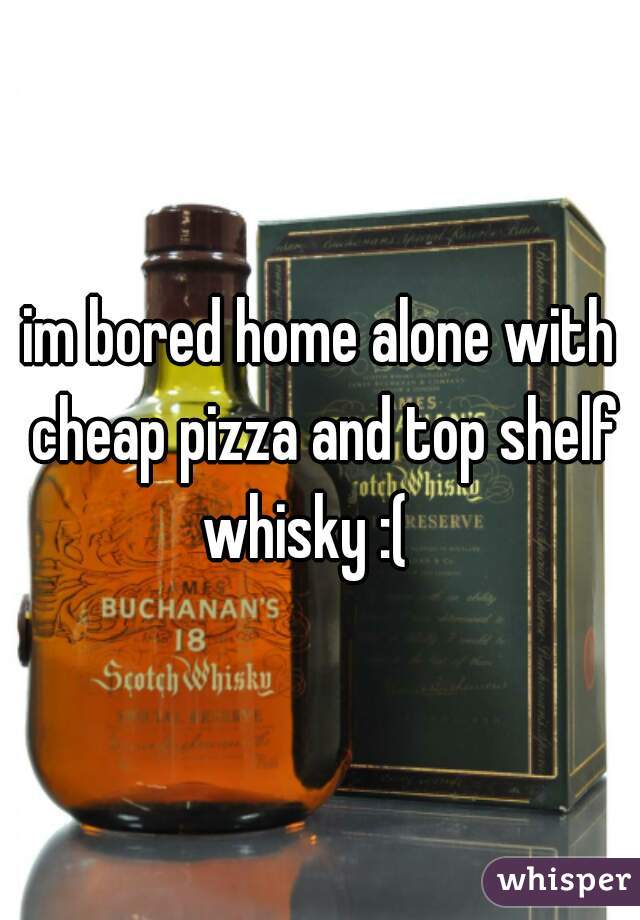 im bored home alone with cheap pizza and top shelf whisky :(   