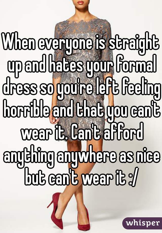 When everyone is straight up and hates your formal dress so you're left feeling horrible and that you can't wear it. Can't afford anything anywhere as nice but can't wear it :/