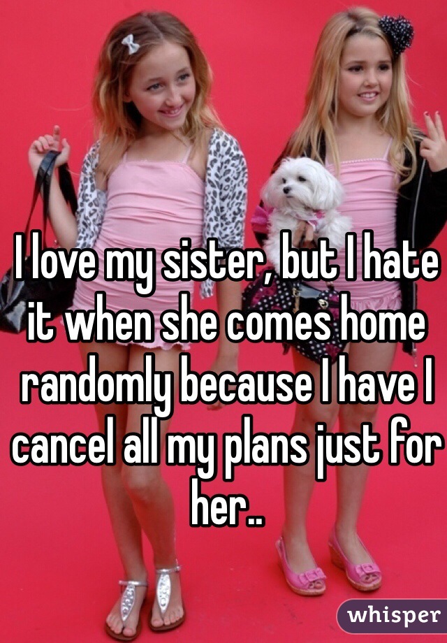 I love my sister, but I hate it when she comes home randomly because I have I cancel all my plans just for her..