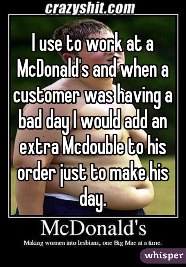 I use to work at a McDonald's and when a customer was having a bad day I would add an extra Mcdouble to his order just to make his day.