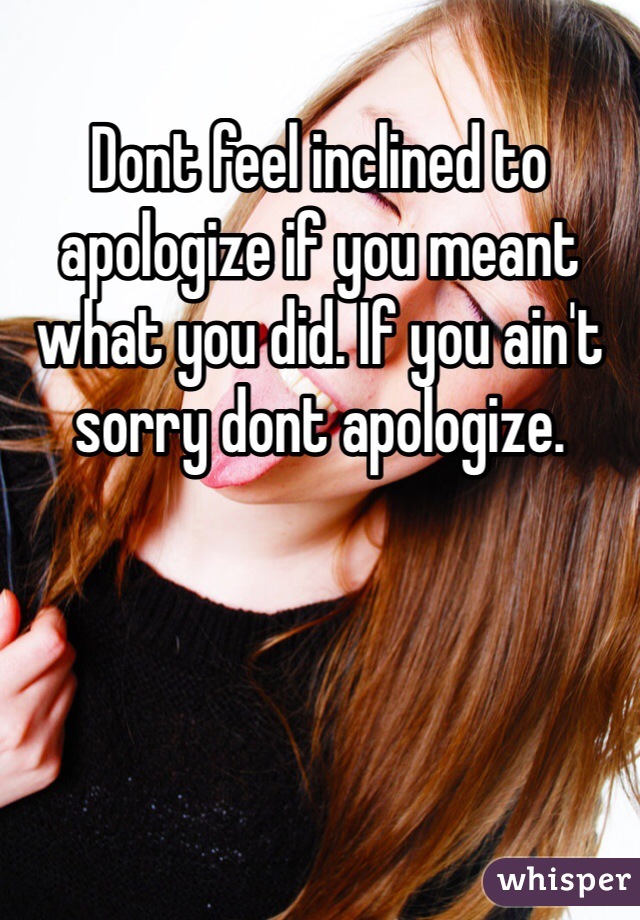 Dont feel inclined to apologize if you meant what you did. If you ain't sorry dont apologize. 