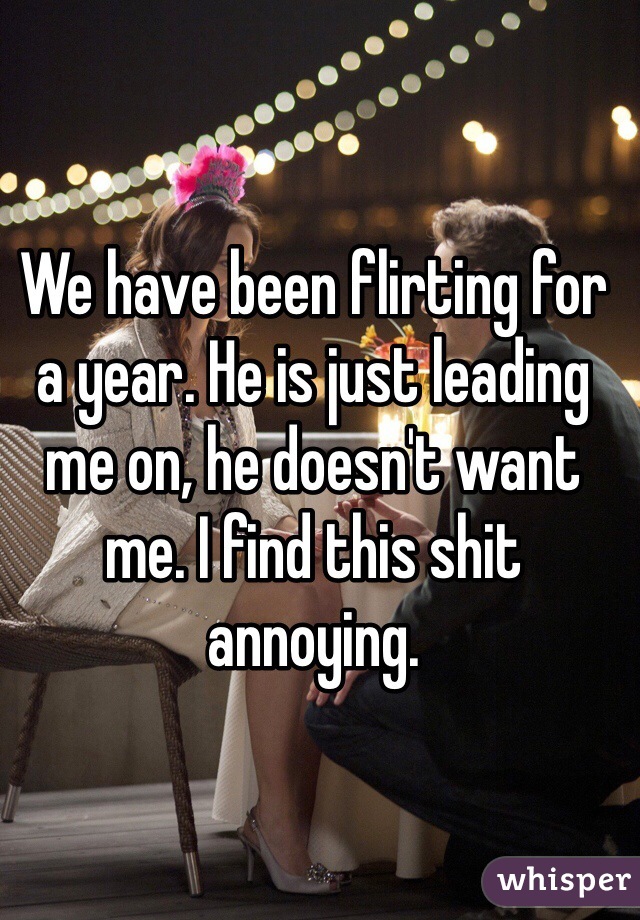 We have been flirting for a year. He is just leading me on, he doesn't want me. I find this shit annoying.