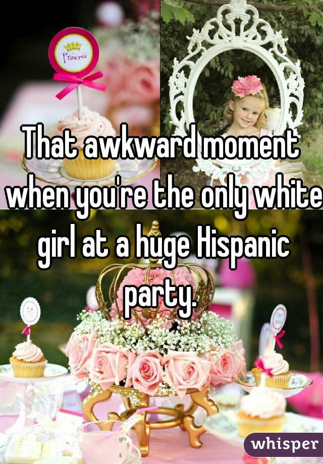 That awkward moment when you're the only white girl at a huge Hispanic party. 