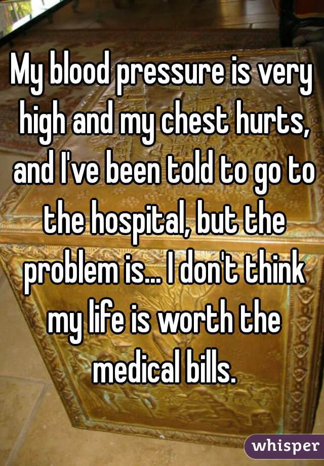 My blood pressure is very high and my chest hurts, and I've been told to go to the hospital, but the problem is... I don't think my life is worth the medical bills.