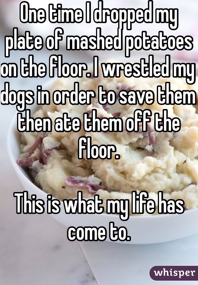 One time I dropped my plate of mashed potatoes on the floor. I wrestled my dogs in order to save them then ate them off the floor.

This is what my life has come to.