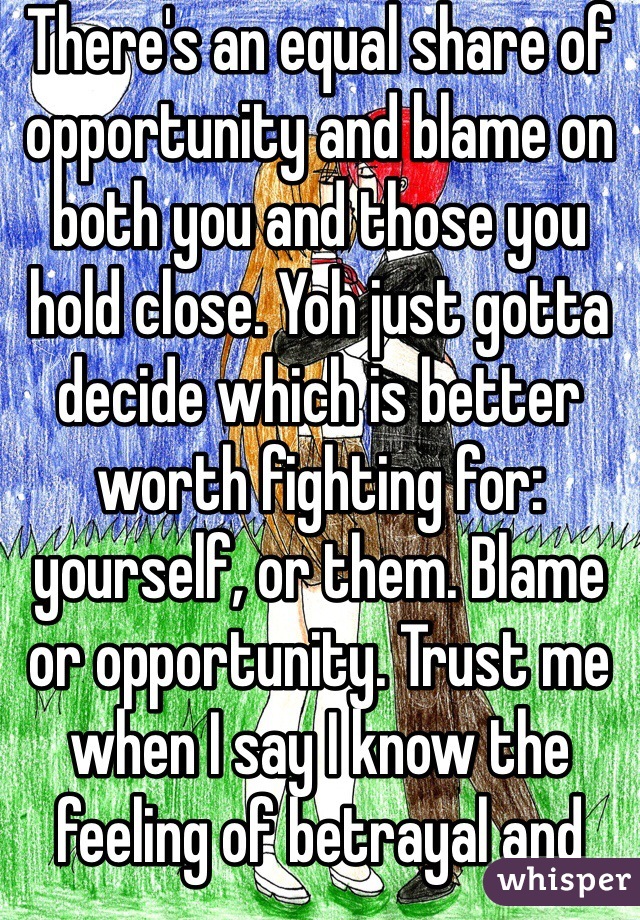 There's an equal share of opportunity and blame on both you and those you hold close. Yoh just gotta decide which is better worth fighting for: yourself, or them. Blame or opportunity. Trust me when I say I know the feeling of betrayal and there is nothing worse than feeling you have betrayed yourself. 