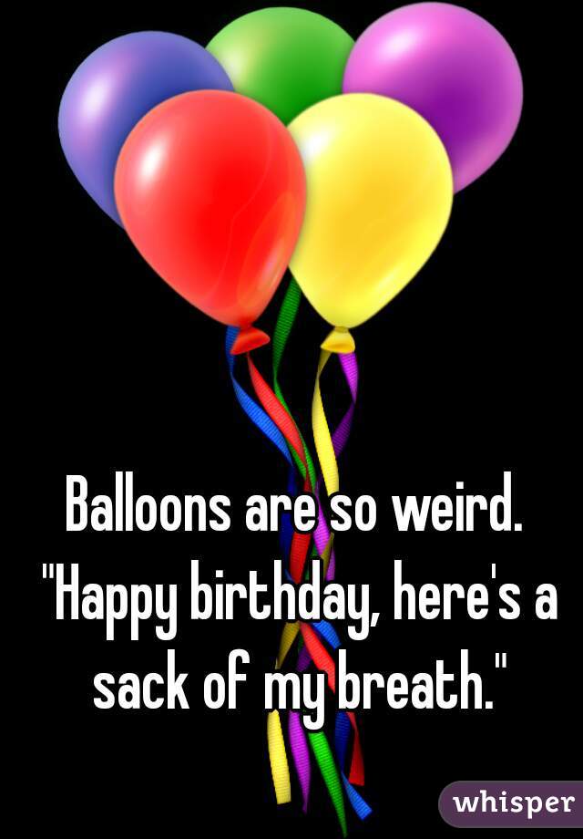 Balloons are so weird. "Happy birthday, here's a sack of my breath."