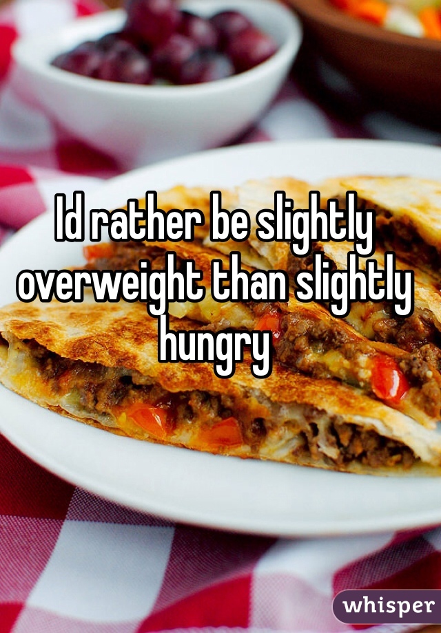 Id rather be slightly overweight than slightly hungry 