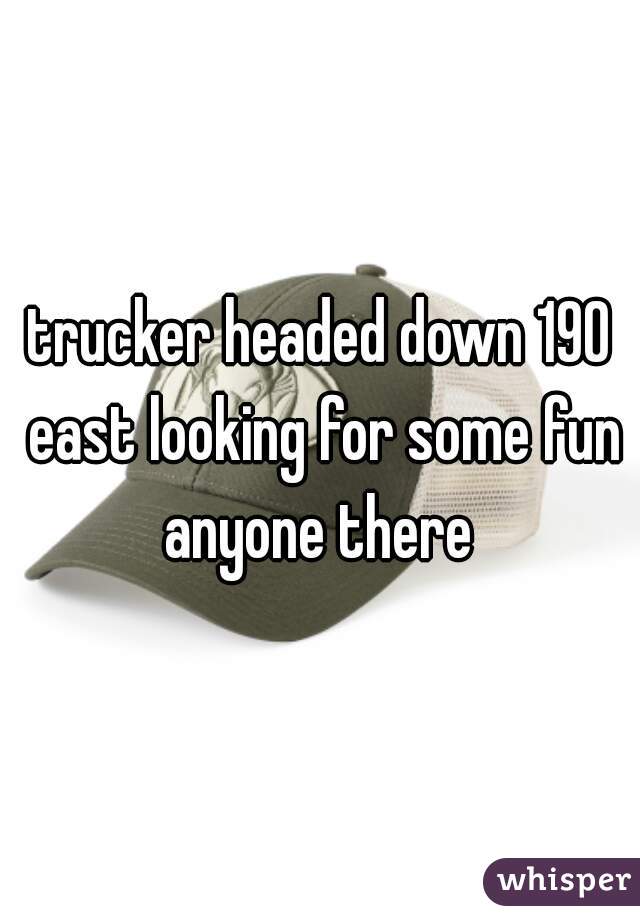 trucker headed down 190 east looking for some fun anyone there 
