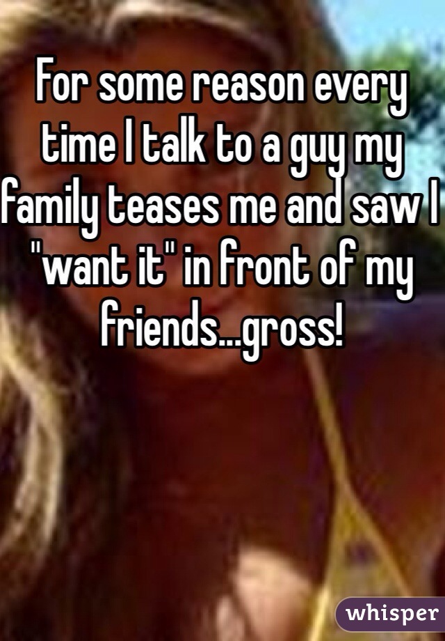 For some reason every time I talk to a guy my family teases me and saw I "want it" in front of my friends...gross!