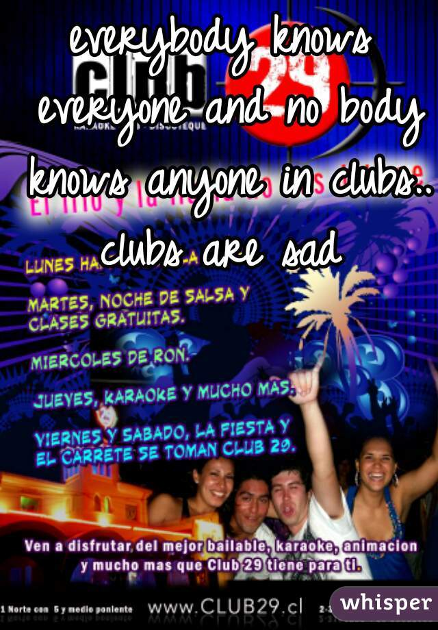 everybody knows everyone and no body knows anyone in clubs.. clubs are sad 