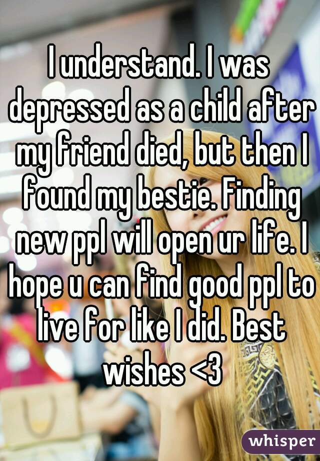 I understand. I was depressed as a child after my friend died, but then I found my bestie. Finding new ppl will open ur life. I hope u can find good ppl to live for like I did. Best wishes <3