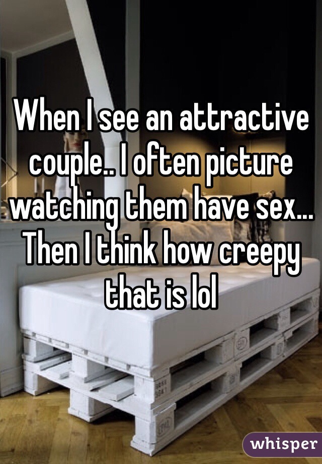 When I see an attractive couple.. I often picture watching them have sex... Then I think how creepy that is lol 