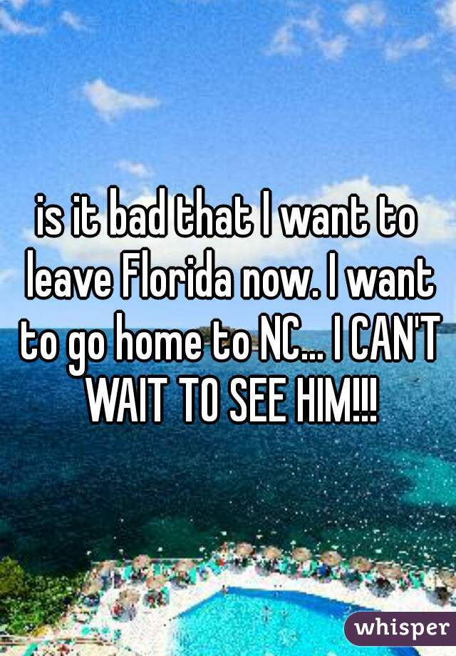 is it bad that I want to leave Florida now. I want to go home to NC... I CAN'T WAIT TO SEE HIM!!!