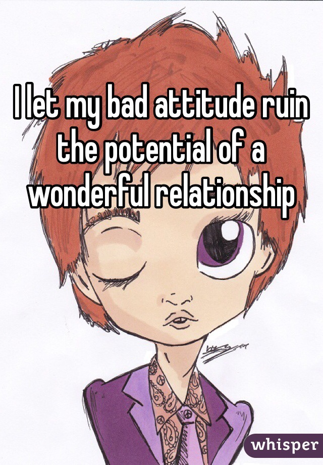 I let my bad attitude ruin the potential of a wonderful relationship 