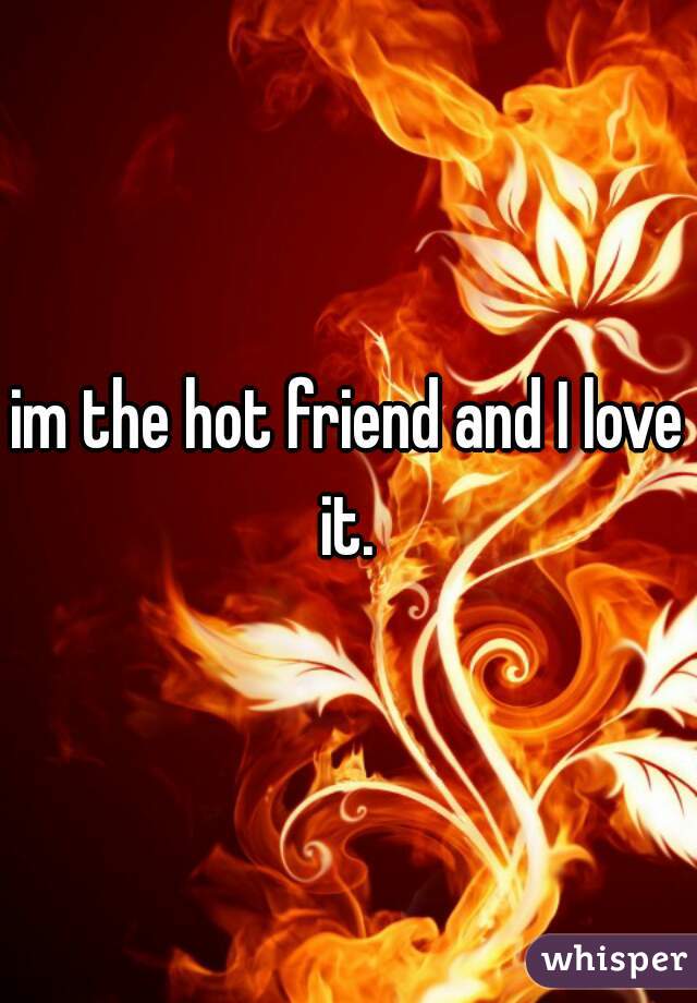 im the hot friend and I love it. 