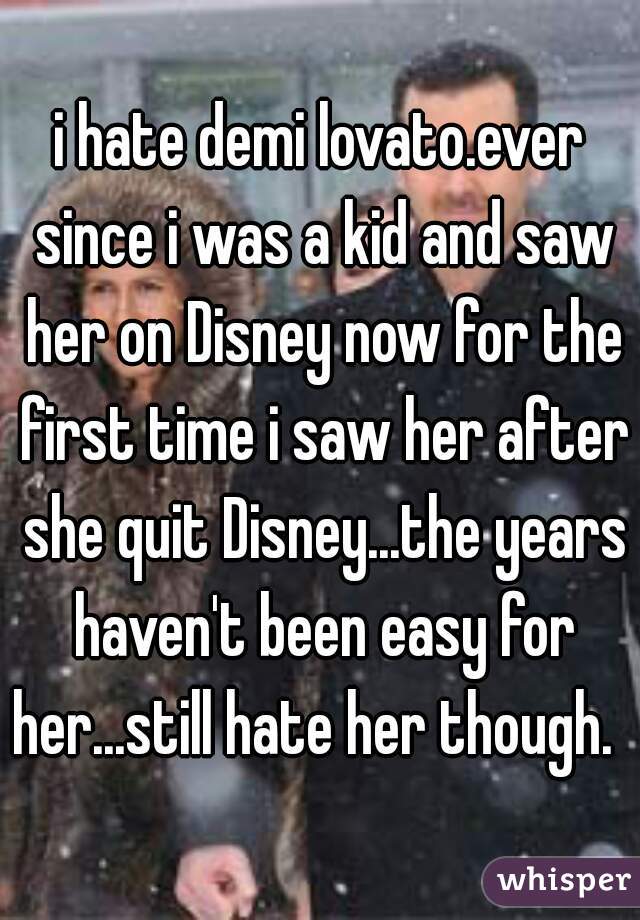 i hate demi lovato.ever since i was a kid and saw her on Disney now for the first time i saw her after she quit Disney...the years haven't been easy for her...still hate her though.  