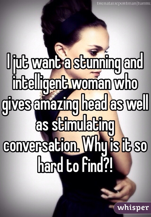 I jut want a stunning and intelligent woman who gives amazing head as well as stimulating conversation. Why is it so hard to find?!