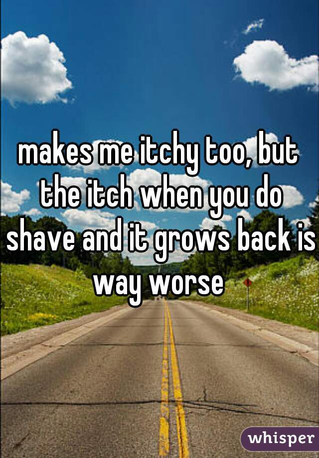 makes me itchy too, but the itch when you do shave and it grows back is way worse 