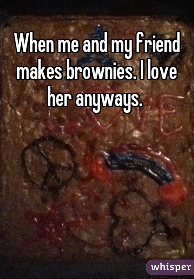 When me and my friend makes brownies. I love her anyways. 