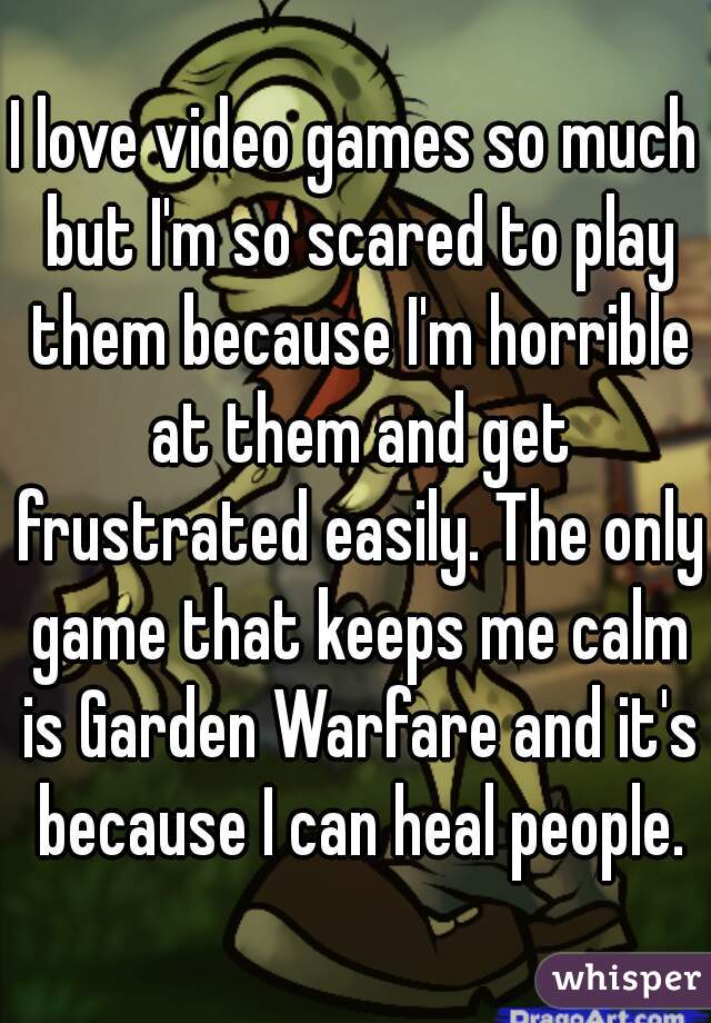 I love video games so much but I'm so scared to play them because I'm horrible at them and get frustrated easily. The only game that keeps me calm is Garden Warfare and it's because I can heal people.