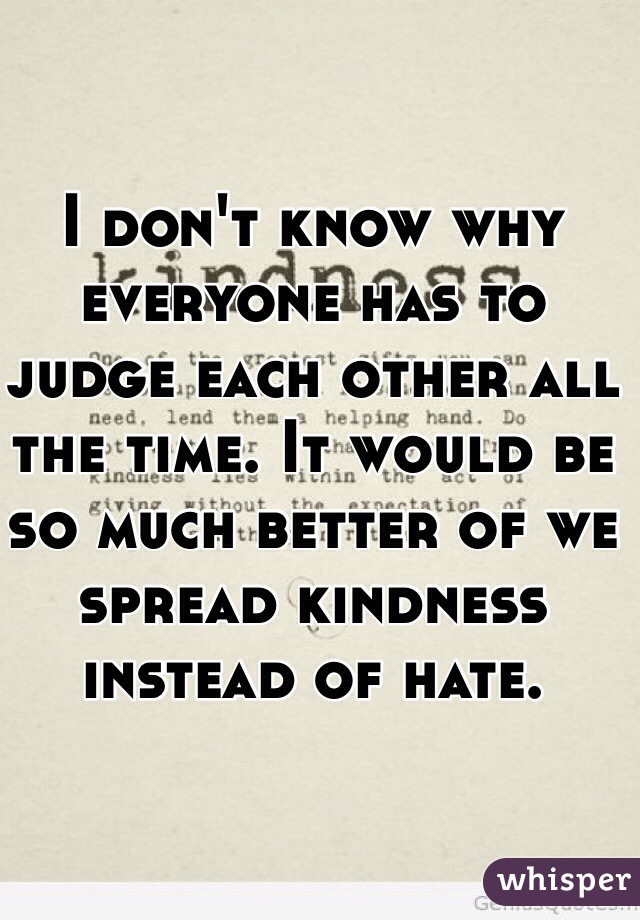 I don't know why everyone has to judge each other all the time. It would be so much better of we spread kindness instead of hate. 