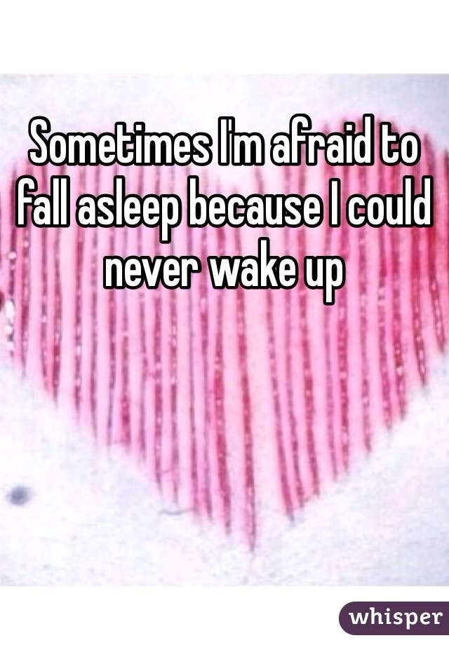 Sometimes I'm afraid to fall asleep because I could never wake up 