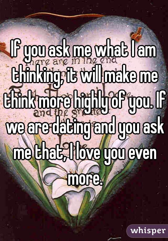 If you ask me what I am thinking, it will make me think more highly of you. If we are dating and you ask me that, I love you even more.