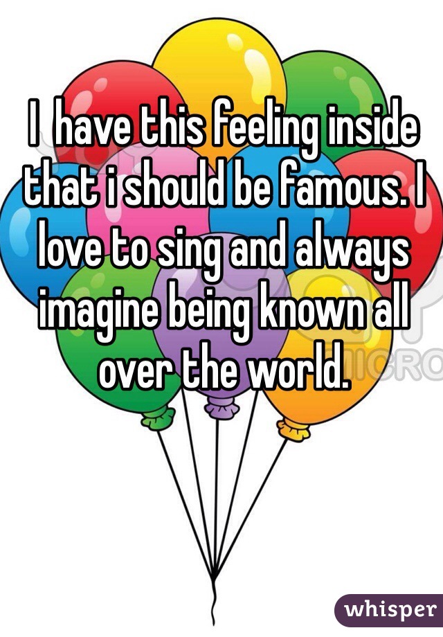 I  have this feeling inside that i should be famous. I love to sing and always imagine being known all over the world. 